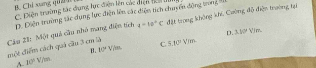 B. Chi xung qu a n
C. Điện trường tác dụng lực điện lên các diện del dui
D. Điện trường tác dụng lực điện lên các điện tích chuyến động trong H
Câu 21: Một quả cầu nhỏ mang điện tích q=10^(-9)C đặt trong không khí. Cường độ điện trường tại
D. 3.10^4V/m. 
một điểm cách quả cầu 3 cm là
C. 5.10^5V/m.
B.
A. 10^5V/m. 10^4V/m.