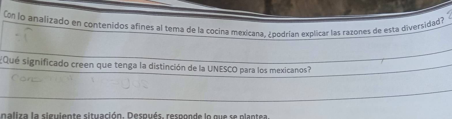 Con lo analizado en contenidos afines al tema de la cocina mexicana, ¿podrían explicar las razones de esta diversidad? 
¿Qué significado creen que tenga la distinción de la UNESCO para los mexicanos? 
naliza la siguiente situación. Después, responde lo que se plantea.