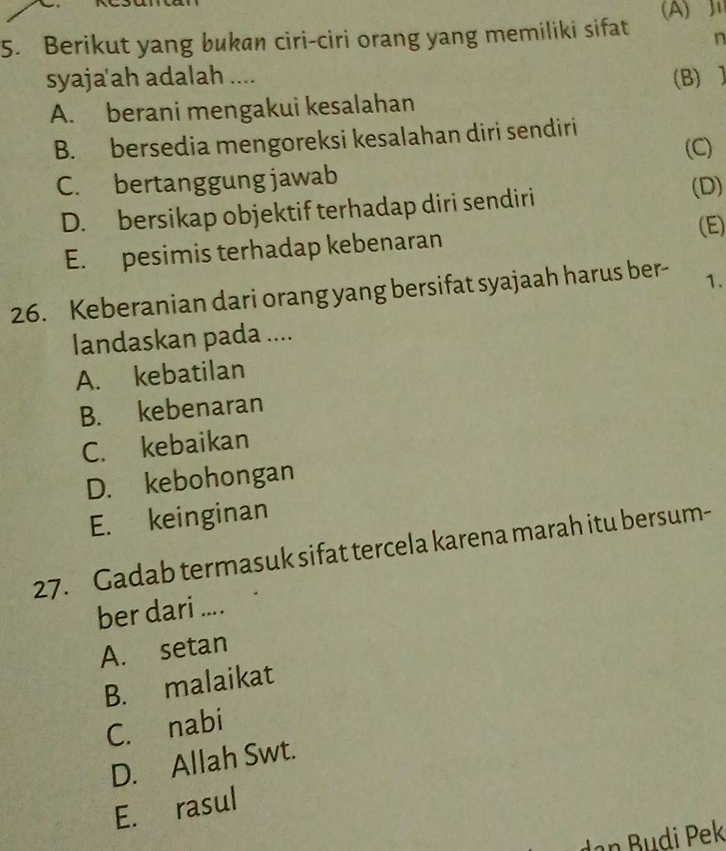 (A) ]
5. Berikut yang bukan ciri-ciri orang yang memiliki sifat
n
syaja'ah adalah .... (B) ]
A. berani mengakui kesalahan
B. bersedia mengoreksi kesalahan diri sendiri
(C)
C. bertanggung jawab
D. bersikap objektif terhadap diri sendiri
(D)
(E)
E. pesimis terhadap kebenaran
26. Keberanian dari orang yang bersifat syajaah harus ber- 1.
landaskan pada ....
A. kebatilan
B. kebenaran
C. kebaikan
D. kebohongan
E. keinginan
27. Gadab termasuk sifat tercela karena marah itu bersum-
ber dari ....
A. setan
B. malaikat
C. nabi
D. Allah Swt.
E. rasul
Jan Budi Pek