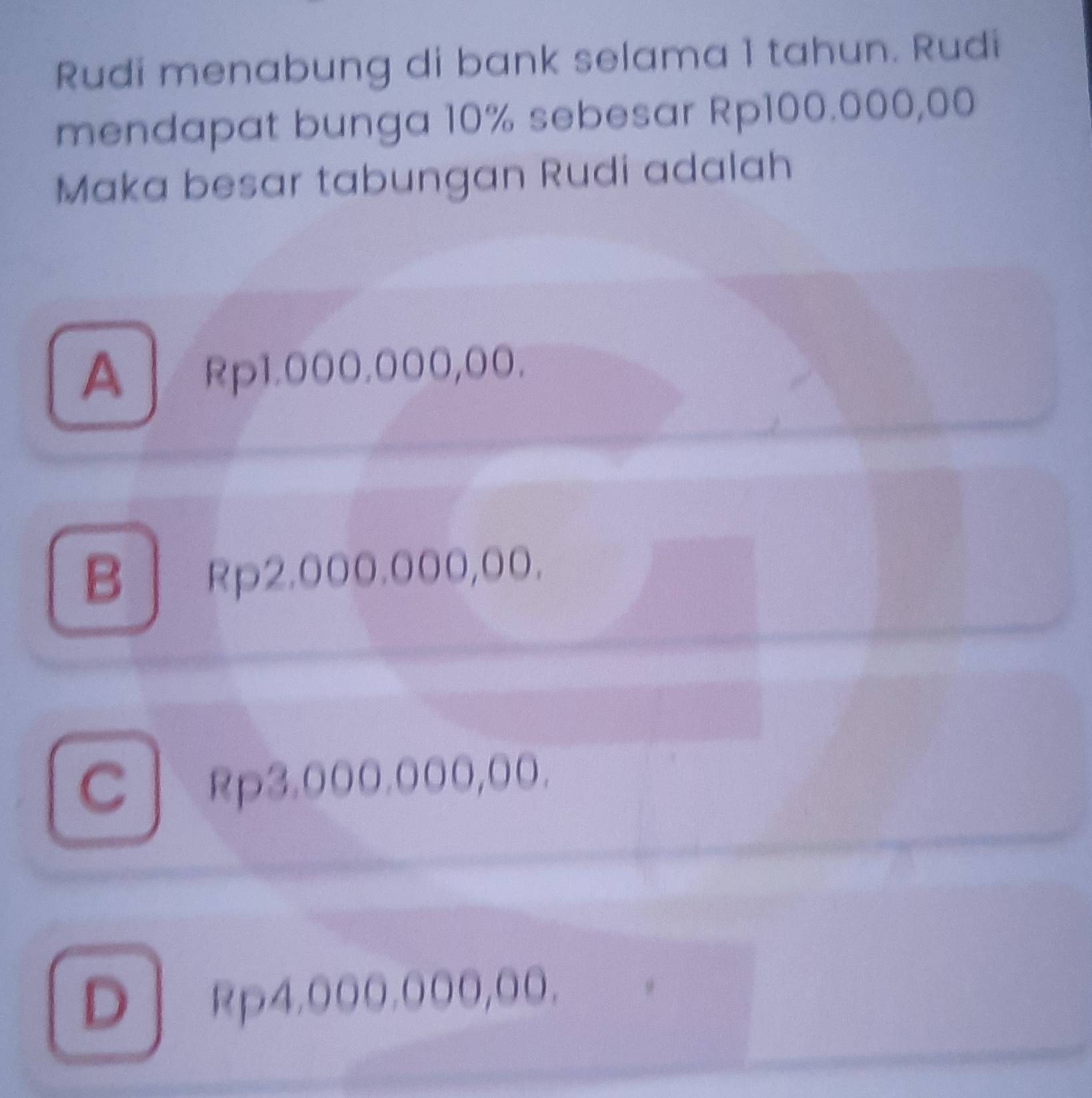 Rudi menabung di bank selama 1 tahun. Rudi
mendapat bunga 10% sebesar Rp100.000,00
Maka besar tabungan Rudi adalah
A、 Rp1.000.000,00.
B| Rp2.000.000,OO.
C Rp3.000.000,0.
D Rp4.000.000,00.