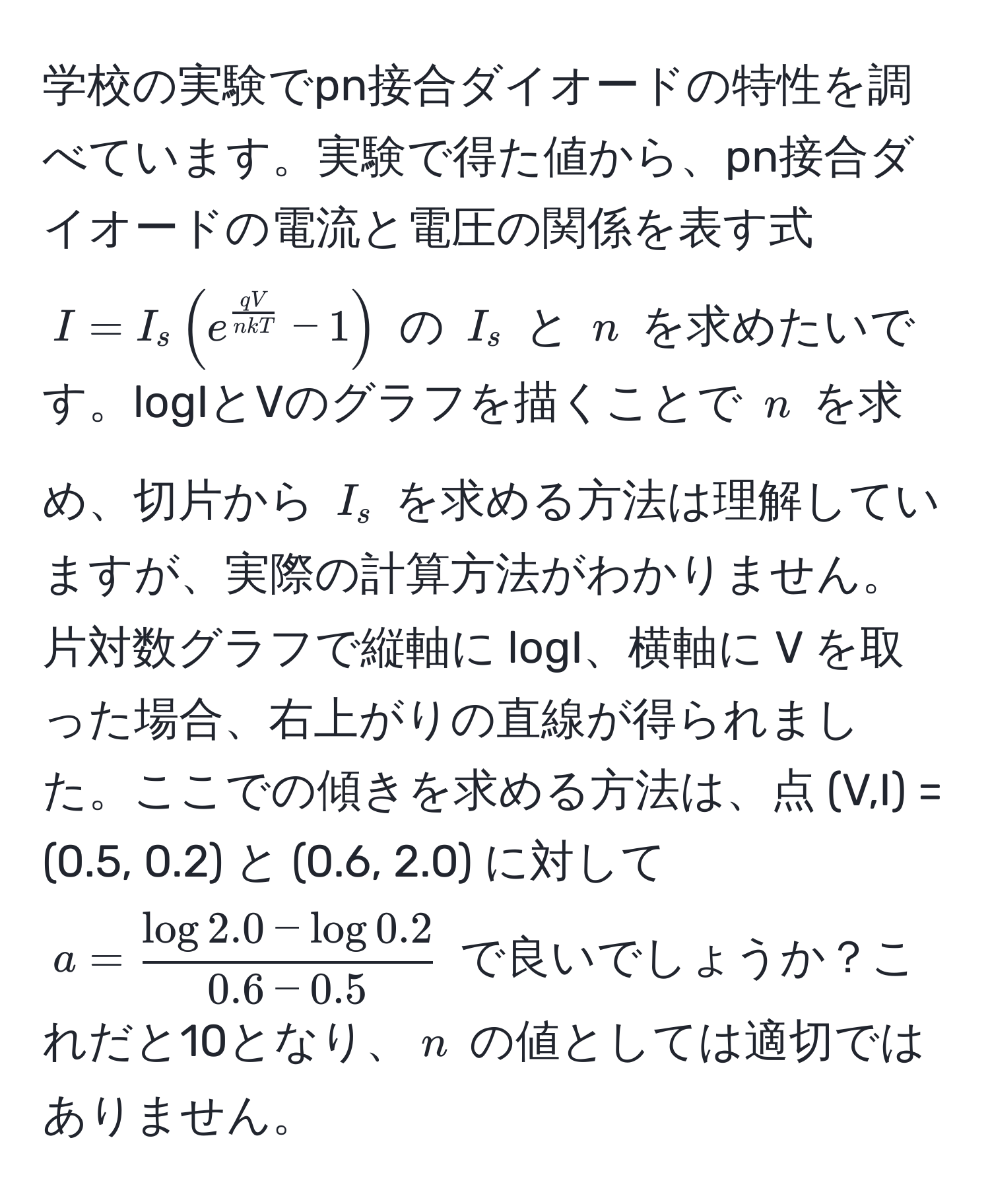 学校の実験でpn接合ダイオードの特性を調べています。実験で得た値から、pn接合ダイオードの電流と電圧の関係を表す式 $I = I_s ( e^(fracqV)n k T - 1 )$ の $I_s$ と $n$ を求めたいです。logIとVのグラフを描くことで $n$ を求め、切片から $I_s$ を求める方法は理解していますが、実際の計算方法がわかりません。片対数グラフで縦軸に logI、横軸に V を取った場合、右上がりの直線が得られました。ここでの傾きを求める方法は、点 (V,I) = (0.5, 0.2) と (0.6, 2.0) に対して $a =  (log 2.0 - log 0.2)/0.6 - 0.5 $ で良いでしょうか？これだと10となり、$n$ の値としては適切ではありません。