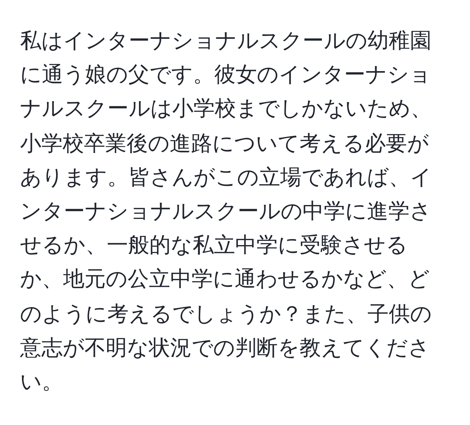 私はインターナショナルスクールの幼稚園に通う娘の父です。彼女のインターナショナルスクールは小学校までしかないため、小学校卒業後の進路について考える必要があります。皆さんがこの立場であれば、インターナショナルスクールの中学に進学させるか、一般的な私立中学に受験させるか、地元の公立中学に通わせるかなど、どのように考えるでしょうか？また、子供の意志が不明な状況での判断を教えてください。