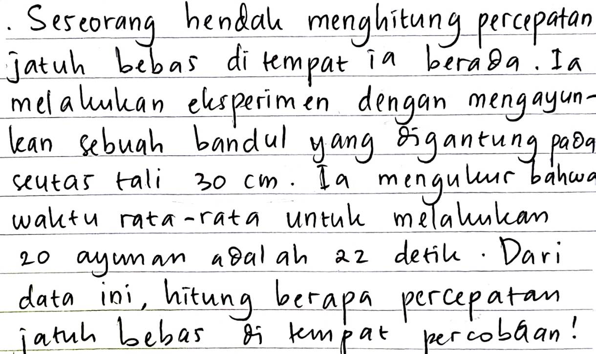 Seseorang hendal menghitung percepatan 
jatuh bebas ditempat ia beraga. Ia 
melalukan elsperimen dengan mengayun- 
lean sebuah bandul yang igantung paoa 
seutas tali 30 cm. Ia mengulur bahad 
waktu rata-rata untak melalukan
20 ayuman a8alah 2z detik. Dari 
data ini, hitung berapa percepatan 
jatuh behas Bi tempat percobaan!