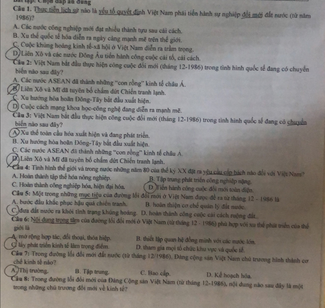 Bắt tập: Chộn đấp ấn đung
Câu 1. Thực tiễn lịch sử nào là yếu tố quyết định Việt Nam phải tiến hành sự nghiệp đổi mới đất nước (từ năm
1986)?
A. Các nước công nghiệp mới đạt nhiều thành tựu sau cải cách.
B. Xu thế quốc tế hóa diễn ra ngày cảng mạnh mẽ trên thế giới.
C. Cuộc khủng hoảng kinh tế-xã hội ở Việt Nam diễn ra trầm trọng.
Dộ Liên Xô và các nước Đông Âu tiền hành công cuộc cải tổ, cài cách.
Câu 2: Việt Nam bắt đầu thực hiện công cuộc đồi mới (tháng 12-1986) trong tình hình quốc tể đang có chuyển
biến nào sau đây?
A. Các nước ASEAN đã thành những “con rồng” kinh tế châu Á.
B Liên Xô và Mĩ đã tuyên bố chấm dứt Chiến tranh lạnh.
C. Xu hướng hòa hoãn Đông-Tây bắt đầu xuất hiện.
D) Cuộc cách mạng khoa học-công nghệ đang diễn ra mạnh mẽ.
Câu 3: Việt Nam bắt đầu thực hiện công cuộc đồi mới (tháng 12-1986) trong tình hình quốc tế đang có chuyền
biển nào sau đây?
A  Xu thể toàn cầu hóa xuất hiện và đang phát triển.
B. Xu hướng hòa hoãn Đông-Tây bắt đầu xuất hiện.
C. Các nước ASEAN đã thành những “con rồng” kinh tế châu Á.
D. Liên Xô và Mĩ đã tuyên bố chấm dứt Chiến tranh lạnh.
* Cầu 4: Tình hình thế giới và trong nước những năm 80 của thế kỷ XX đặt ra yêu cầu cấp bách nào đổi với Việt Nam?
A. Hoàn thành tập thể hóa nông nghiệp. B. Tập trung phát triển công nghiệp nặng.
C. Hoàn thành công nghiệp hóa, hiện đại hóa. D. Tiến hành công cuộc đối mới toàn diện.
Câu 5: Một trong những mục tiêu của đường lối đổi mới ở Việt Nam được đề ra từ tháng 12-1986 là
A. bước đầu khắc phục hậu quả chiến tranh. B. hoàn thiện cơ chế quản lý đất nước.
C. đưa đất nước ra khỏi tình trạng khủng hoảng. D. hoàn thành công cuộc cải cách ruộng đất.
Câu 6: Nội dung trọng tâm của đường lối đổi mới ở Việt Nam (từ tháng 12 - 1986) phù hợp với xu thể phát triển của thể
giới là
A. mở rộng hợp tác, đối thoại, thỏa hiệp. B. thiết lập quan hệ đồng minh với các nước lớn,
C lấy phát triển kinh tế làm trọng điểm. D. tham gia mọi tổ chức khu vực và quốc tế
Cầu 7: Trong đường lối đổi mới đất nước (từ tháng 12/1986), Đàng cộng sản Việt Nam chủ trương hình thành cơ
chế kinh tế nào?
A Thị trường. B. Tập trung. C. Bao cấp. D. Kể hoạch hóa.
Câu 8: Trong đường lối đổi mới của Đảng Cộng sản Việt Nam (từ tháng 12-1986), nội dung nào sau đây là một
trong những chủ trương đổi mới về kinh tế?