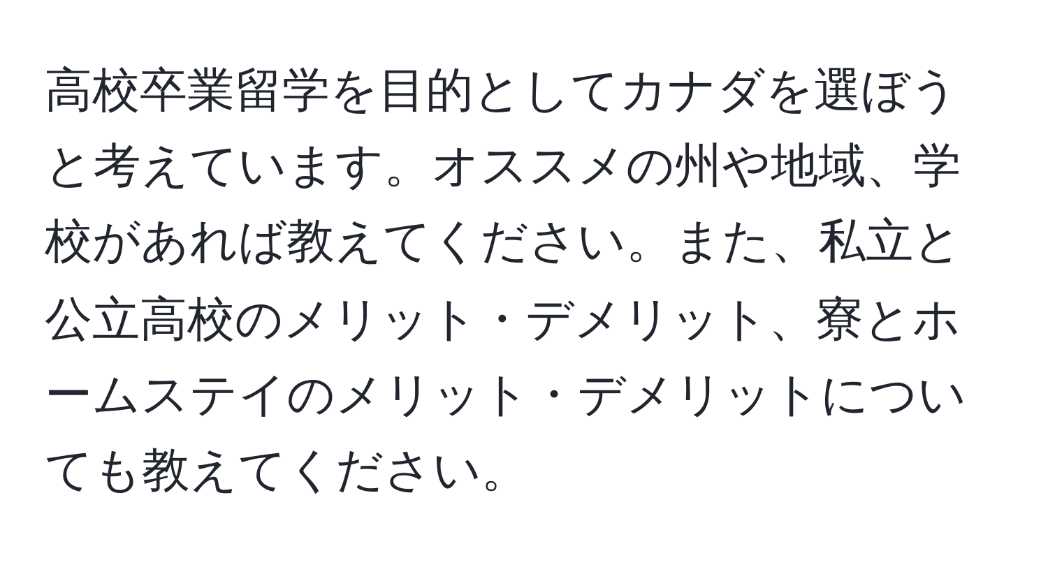 高校卒業留学を目的としてカナダを選ぼうと考えています。オススメの州や地域、学校があれば教えてください。また、私立と公立高校のメリット・デメリット、寮とホームステイのメリット・デメリットについても教えてください。