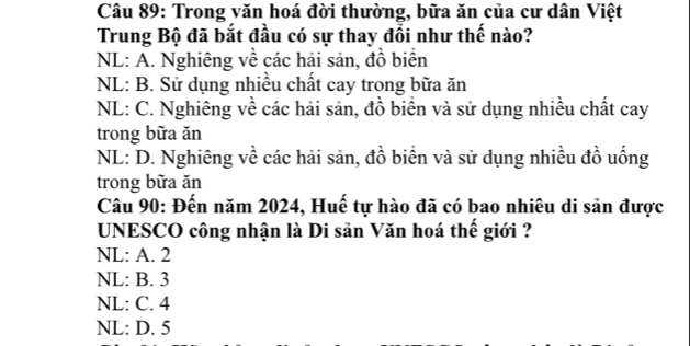 Trong văn hoá đời thường, bữa ăn của cư dân Việt
Trung Bộ đã bắt đầu có sự thay đồi như thế nào?
NL: A. Nghiêng về các hải sản, đồ biển
NL: B. Sử dụng nhiều chất cay trong bữa ăn
NL: C. Nghiêng về các hải sản, đồ biển và sử dụng nhiều chất cay
trong bữa ăn
NL: D. Nghiêng về các hải sản, đồ biển và sử dụng nhiều đồ uống
trong bữa ăn
Câu 90: Đến năm 2024, Huế tự hào đã có bao nhiêu di sản được
UNESCO công nhận là Di sản Văn hoá thế giới ?
NL: A. 2
NL: B. 3
NL: C. 4
NL: D. 5