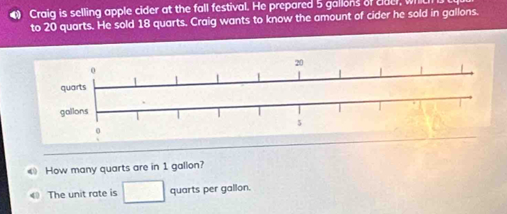 Craig is selling apple cider at the fall festival. He prepared 5 gallons of clder, which 
to 20 quarts. He sold 18 quarts. Craig wants to know the amount of cider he sold in gallons. 
How many quarts are in 1 gallon? 
The unit rate is quarts per galion.