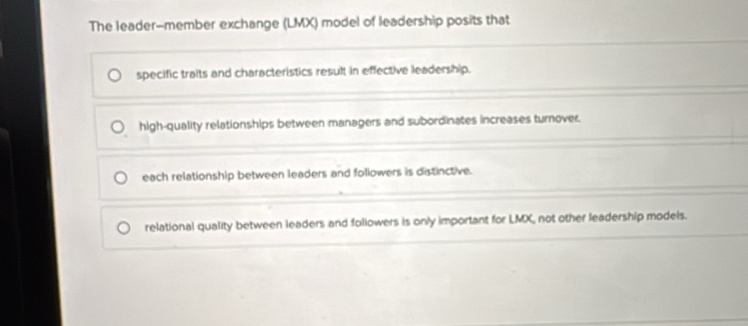 The leader-member exchange (LMX) model of leadership posits that
specific traits and characteristics result in effective leadership.
high-quality relationships between managers and subordinates increases turnover.
each relationship between leaders and followers is distinctive.
relational quality between leaders and followers is only important for LMX not other leadership models.