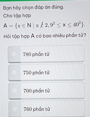 Bạn hãy chọn đáp án đúng.
Cho tập hợp
A= x∈ N|x!= 2,9^2≤ x≤ 40^2. 
Hỏi tập hợp A có bao nhiêu phần tử?
780 phần tử
750 phần tử
700 phần tử
760 phần tử