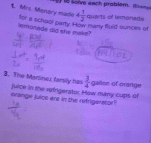 to solve each problem. (l)xamp) 
1. Mrs. Menary made 4 1/2  quarts of lemonade 
for a schoo! party. How many fluid ounces of 
lemonade did she make? 
3. The Martinez family has  3/4  gallon of orange 
juice in the refrigerator. How many cups of 
orange juice are in the refrigerator?