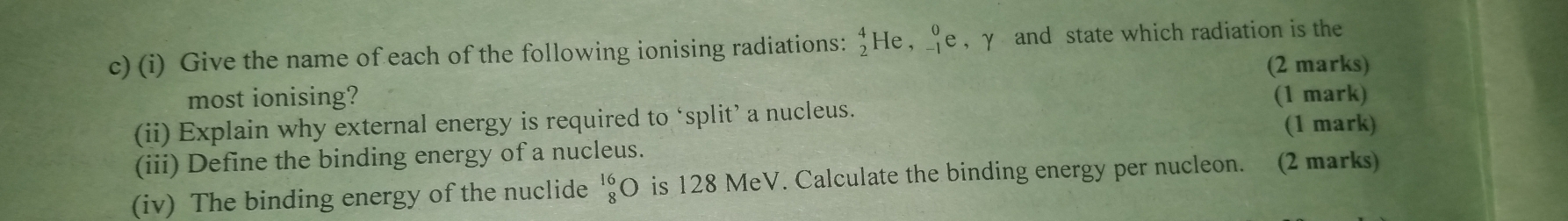 Give the name of each of the following ionising radiations: “He , ♀e , γ and state which radiation is the 
(2 marks) 
most ionising? 
(ii) Explain why external energy is required to ‘split’ a nucleus. (1 mark) 
(1 mark) 
(iii) Define the binding energy of a nucleus. 
(iv) The binding energy of the nuclide _8^(16) is 128 MeV. Calculate the binding energy per nucleon. (2 marks)