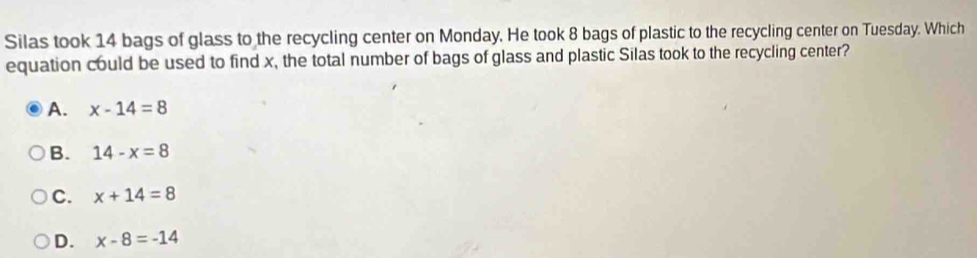 Silas took 14 bags of glass to the recycling center on Monday. He took 8 bags of plastic to the recycling center on Tuesday. Which
equation could be used to find x, the total number of bags of glass and plastic Silas took to the recycling center?
A. x-14=8
B. 14-x=8
C. x+14=8
D. x-8=-14