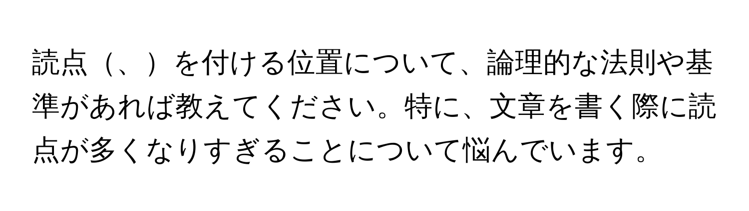 読点、を付ける位置について、論理的な法則や基準があれば教えてください。特に、文章を書く際に読点が多くなりすぎることについて悩んでいます。