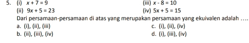 x+7=9 (iii) x-8=10
(ii) 9x+5=23 (iv) 5x+5=15
Dari persamaan-persamaan di atas yang merupakan persamaan yang ekuivalen adalah .._
a. (i), (ii), (iii) c. (i), (ii), (iv)
b. (ii), (iii), (iv) d. (i), (iii), (iv)