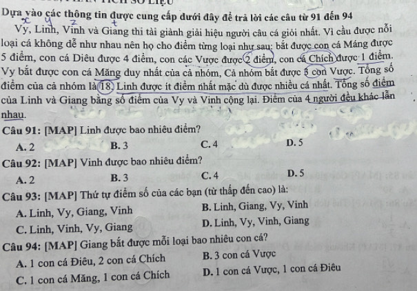 Dựa vào các thông tin được cung cấp dưới đây để trả lời các câu từ 91 đến 94
Vy, Linh, Vinh và Giang thi tài giành giải hiệu người câu cá giới nhất. Vì cầu được nỗi
loại cá không dễ như nhau nên họ cho điểm từng loại như sau: bắt được con cá Máng được
5 điểm, con cá Diêu được 4 điểm, con các Vược được 2 điểm, con cá Chích được 1 điểm.
Vy bắt được con cá Măng duy nhất của cả nhóm, Cả nhóm bắt được 3 còn Vược. Tổng số
điểm của cả nhóm là(18) Linh được ít điểm nhất mặc dù được nhiều cá nhất. Tổng số điểm
của Linh và Giang bằng số điểm của Vy và Vinh cộng lại. Điểm của 4 người đều khác lẫn
nhau.
Câu 91: [MAP] Linh được bao nhiêu điểm?
A. 2 B. 3 C. 4 D. 5
Câu 92: [MAP] Vinh được bao nhiêu điểm?
A. 2 B. 3 C. 4 D. 5
Câu 93: [MAP] Thứ tự điểm số của các bạn (từ thấp đến cao) là:
A. Linh, Vy, Giang, Vinh B. Linh, Giang, Vy, Vinh
C. Linh, Vinh, Vy, Giang D. Linh, Vy, Vinh, Giang
Câu 94: [MAP] Giang bắt được mỗi loại bao nhiêu con cá?
A. 1 con cá Điêu, 2 con cá Chích B. 3 con cá Vược
C. 1 con cá Măng, 1 con cá Chích D. 1 con cá Vược, 1 con cá Điêu