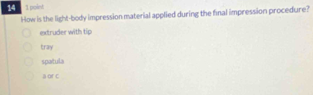 14 1 point
How is the light-body impression material applied during the final impression procedure?
extruder with tip
tray
spatula
a or c