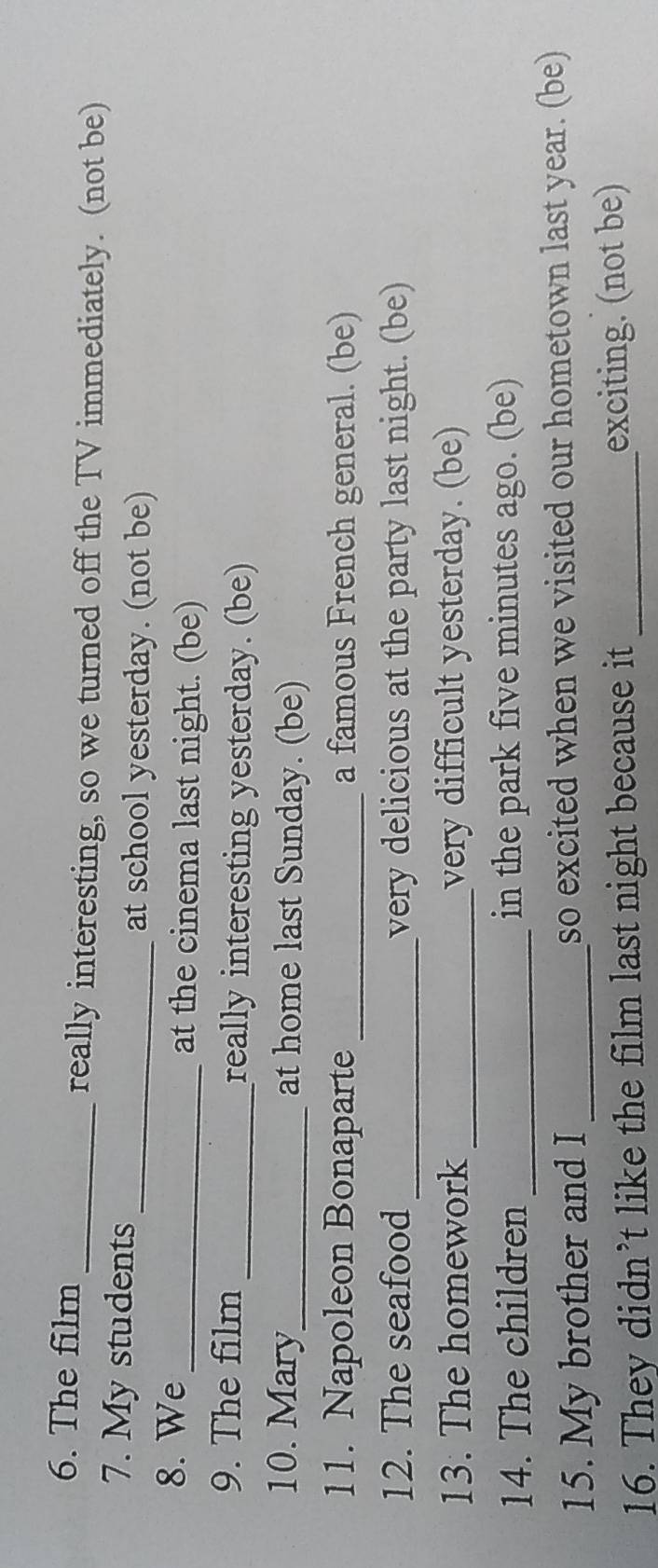 The film 
_really interesting, so we turned off the TV immediately. (not be) 
7. My students 
_at school yesterday. (not be) 
8. We_ at the cinema last night. (be) 
9. The film _really interesting yesterday. (be) 
10. Mary_ at home last Sunday. (be) 
11. Napoleon Bonaparte _a famous French general. (be) 
12. The seafood _very delicious at the party last night. (be) 
13. The homework _very difficult yesterday. (be) 
14. The children _in the park five minutes ago. (be) 
15. My brother and I _so excited when we visited our hometown last year. (be) 
16. They didn’t like the film last night because it _exciting. (not be)