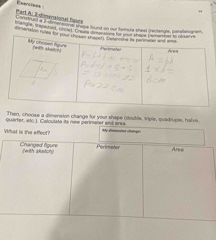 Exercises : 
49 
Part A: 2-dimensional figure 
Construct a 2 -dimensional shape found on our formula sheet (rectangle, parallelogram. 
triangle, trapezoid, circle). Create 
dimension rul 
Then, choose a dimension change for your shape (double, triple, quadruple, halve, 
quarter, etc.). Calculate its new perimeter and area. 
What is the effect? 
My dimension change: 
Changed figure Perimeter 
(with sketch) Area