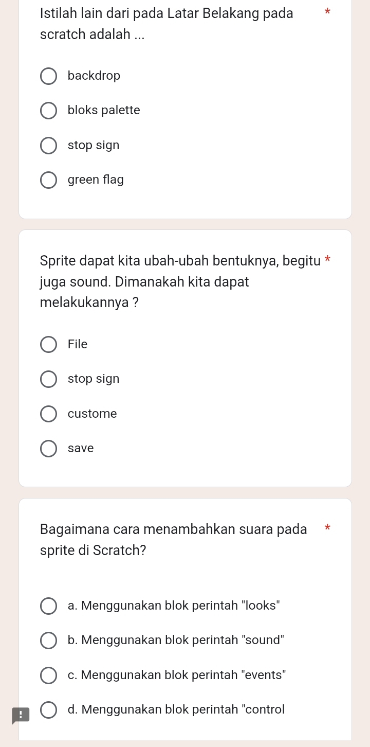 Istilah lain dari pada Latar Belakang pada *
scratch adalah ...
backdrop
bloks palette
stop sign
green flag
Sprite dapat kita ubah-ubah bentuknya, begitu *
juga sound. Dimanakah kita dapat
melakukannya ?
File
stop sign
custome
save
Bagaimana cara menambahkan suara pada *
sprite di Scratch?
a. Menggunakan blok perintah "looks"
b. Menggunakan blok perintah "sound"
c. Menggunakan blok perintah "events"
! d. Menggunakan blok perintah "control