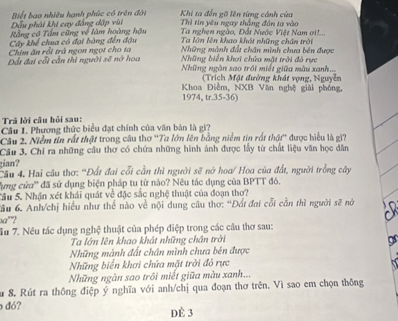 Biết bao nhiêu hạnh phúc có trên đời  Khi ta đến gõ lên từng cánh cửa
Dẫu phải khi cay đẳng đập vùi  Thì tin yêu ngay thẳng đôn ta vào
Rằng cô Tấm cũng về làm hoàng hậu  Ta nghẹn ngào, Đất Nước Việt Nam ơi!...
Cây khể chua có đại bàng đến đậu Ta lớn lên khao khát những chân trời
Chim ăn rồi trả ngon ngọt cho ta Những mảnh đất chân mình chưa bén được
Đất đai cỗi cần thì người sẽ nở hoa Những biển khơi chứa mặt trời đỏ rực
Những ngàn sao trồi miết giữa màu xanh...
(Trích Mặt đường khát vọng, Nguyễn
Khoa Điểm, NXB Văn nghệ giải phóng,
1974, tr.35-36)
Trã lời câu hỏi sau:
Câu 1. Phương thức biểu đạt chính của văn bản là gì?
Câu 2. Niềm tin rất thật trong câu thơ “Ta lớn lên bằng niềm tìn rất thật” được hiểu là gì?
Câu 3. Chỉ ra những cầu thơ có chứa những hình ảnh được lấy từ chất liệu văn học dân
gian?
Câu 4. Hai câu thơ: “Đất đai cỗi cần thì người sẽ nở hoa/ Hoa của đất, người trồng cây
lựng cửa' đã sử dụng biện pháp tu từ nào? Nêu tác dụng của BPTT đó.
Sầu 5. Nhận xét khái quát về đặc sắc nghệ thuật của đoạn thơ?
Cầu 6. Anh/chị hiểu như thế nào về nội dung câu thơ: “Đất đai cỗi cằn thì người sẽ nờ
a”?
Ấu 7. Nêu tác dụng nghệ thuật của phép điệp trong các câu thơ sau:
Ta lớn lên khao khát những chân trời
gr
Những mảnh đất chân mình chưa bén được
Những biển khơi chứa mặt trời đỏ rực
Những ngàn sao trôi miết giữa màu xanh...
u 8. Rút ra thông điệp ý nghĩa với anh/chị qua đoạn thơ trên. Vì sao em chọn thông
đó?
dE 3