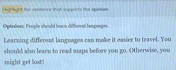 Highlight the sentence that supports the opinion. 
Opinion: People should learn different languages. 
Learning different languages can make it easier to travel. You 
should also learn to read maps before you go. Otherwise, you 
might get lost!