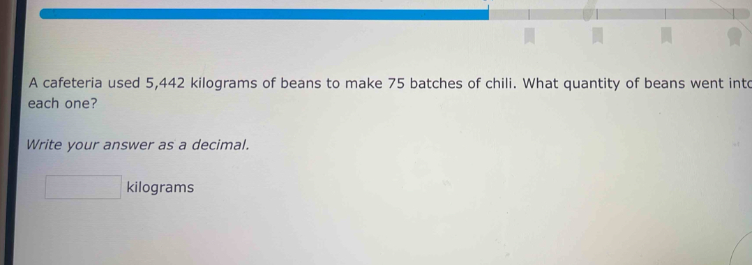 A cafeteria used 5,442 kilograms of beans to make 75 batches of chili. What quantity of beans went into 
each one? 
Write your answer as a decimal.
kilograms