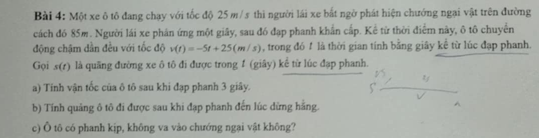 Một xe ô tô đang chạy với tốc độ 25 m/ s thì người lái xe bắt ngờ phát hiện chướng ngại vật trên đường 
cách đó 85m. Người lái xe phán ứng một giây, sau đó đạp phanh khẩn cấp. Kể từ thời điểm này, ô tô chuyển 
động chậm dần đều với tốc độ v(t)=-5t+25(m/s) , trong đó 1 là thời gian tính bằng giây kề từ lúc đạp phanh. 
Gọi s(r) là quãng đường xe ô tô đi được trong 1 (giây) kể từ lúc đạp phanh. 
a) Tinh vận tốc của ô tô sau khi đạp phanh 3 giây. 
b) Tính quảng ô tô đi được sau khi đạp phanh đến lúc dừng hằng. 
c) Ô tô có phanh kịp, không va vào chướng ngại vật không?