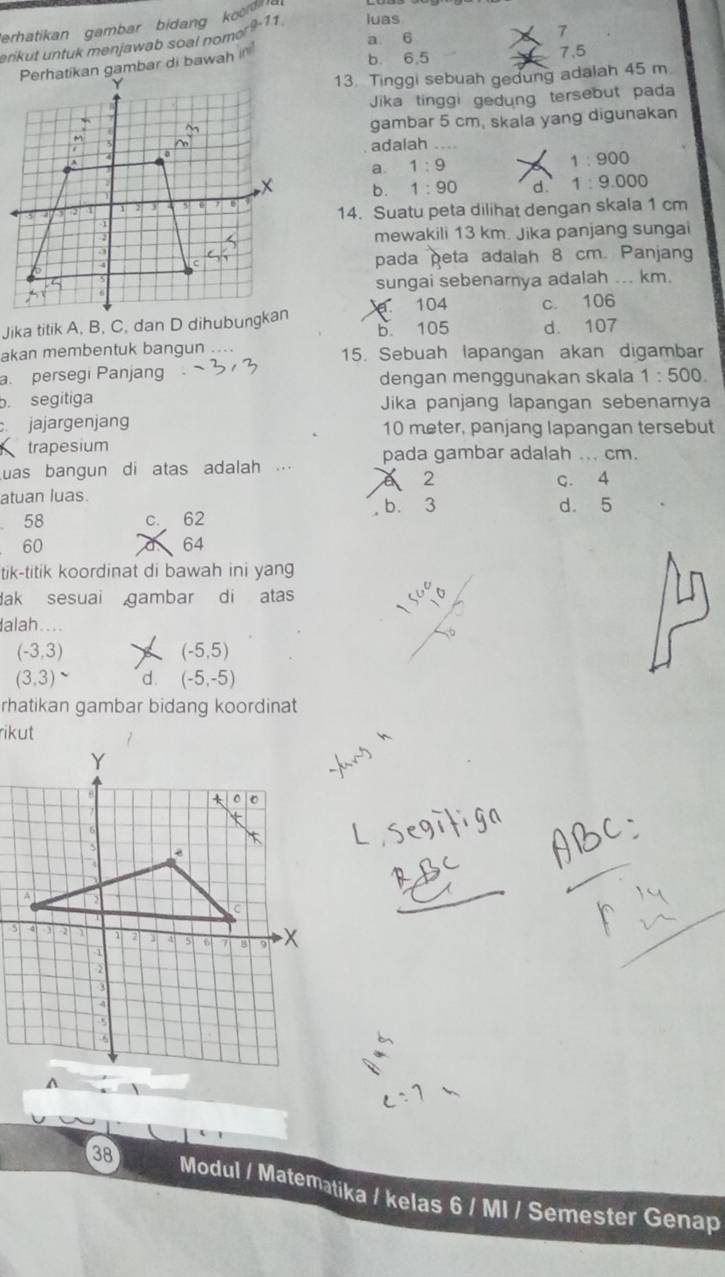 Perhatikan gambar bidang koo
a 6
erikut untuk menjawab soal nomor?-11 luas
Perhatikan gambar di bawah i'
b. 6, 5 7. 5
13. Tinggi sebuah gedung adalah 45 m.
Jika tinggi gedung tersebut pada
gambar 5 cm, skala yang digunakan
adalah ....
a. 1:9 1:900
b. 1:90 d. 1:9.000
14. Suatu peta dilihat dengan skala 1 cm
mewakili 13 km. Jika panjang sungai
pada peta adalah 8 cm. Panjang
sungai sebenarya adalah ... km.
104 c. 106
b. 105 d. 107
akan membentuk bangun ... 15. Sebuah lapangan akan digambar
a. persegi Panjang dengan menggunakan skala 1:500.
b. segitiga Jika panjang lapangan sebenamya
jajargenjang 10 meter, panjang lapangan tersebut
trapesium
as bangun di atas adalah ... pada gambar adalah ... cm.
2 c. 4
atuan luas. b. 3 d. 5
58 c. 62
60
64
tik-titik koordinat di bawah ini yang
Bak sesuai gambar di atas
alah....
(-3,3)
(-5,5)
(3,3)^sim  d. (-5,-5)
rhatikan gambar bidang koordinat
rikut
38 Modul / Matematika / kelas 6 / MI / Semester Genap