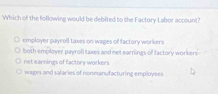 Which of the following would be debited to the Factory Labor account?
employer payroll taxes on wages of factory workers
both employer payroll taxes and net earnings of factory workers
net earnings of factory workers
wages and salaries of nonmanufacturing employees