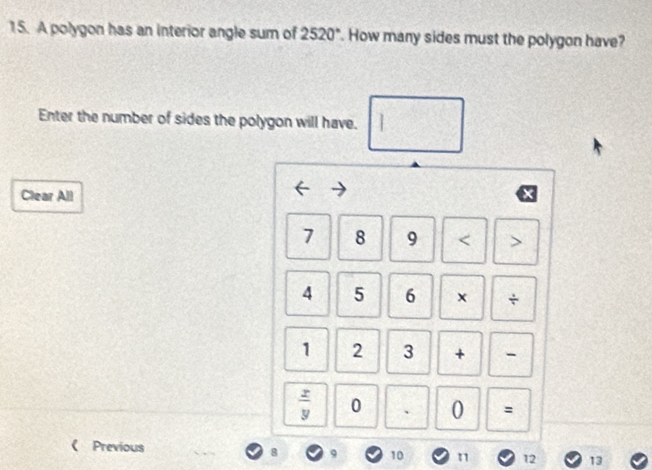 A polygon has an interior angle sum of 2520°. How many sides must the polygon have? 
Enter the number of sides the polygon will have. I 
Clear All
7 8 9 < >
4 5 6 × /
1 2 3 +
 x/y  0 、 0 = 
《 Previous 8 9 10 n 12 13