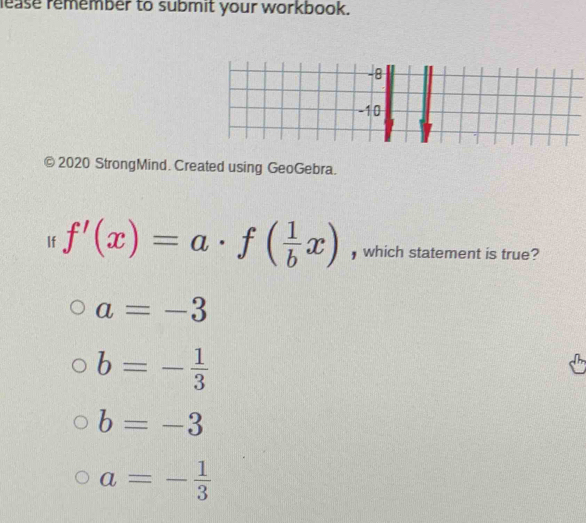 lease remember to submit your workbook.
-8
-10
) 2020 StrongMind. Created using GeoGebra.
If f'(x)=a· f( 1/b x) , which statement is true?
a=-3
b=- 1/3 
b=-3
a=- 1/3 