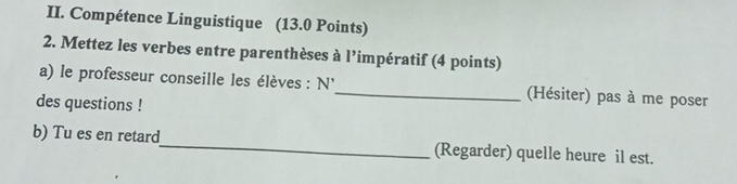 Compétence Linguistique (13.0 Points) 
2. Mettez les verbes entre parenthèses à l’impératif (4 points) 
a) le professeur conseille les élèves : N'_ (Hésiter) pas à me poser 
des questions ! 
b) Tu es en retard_ (Regarder) quelle heure il est.