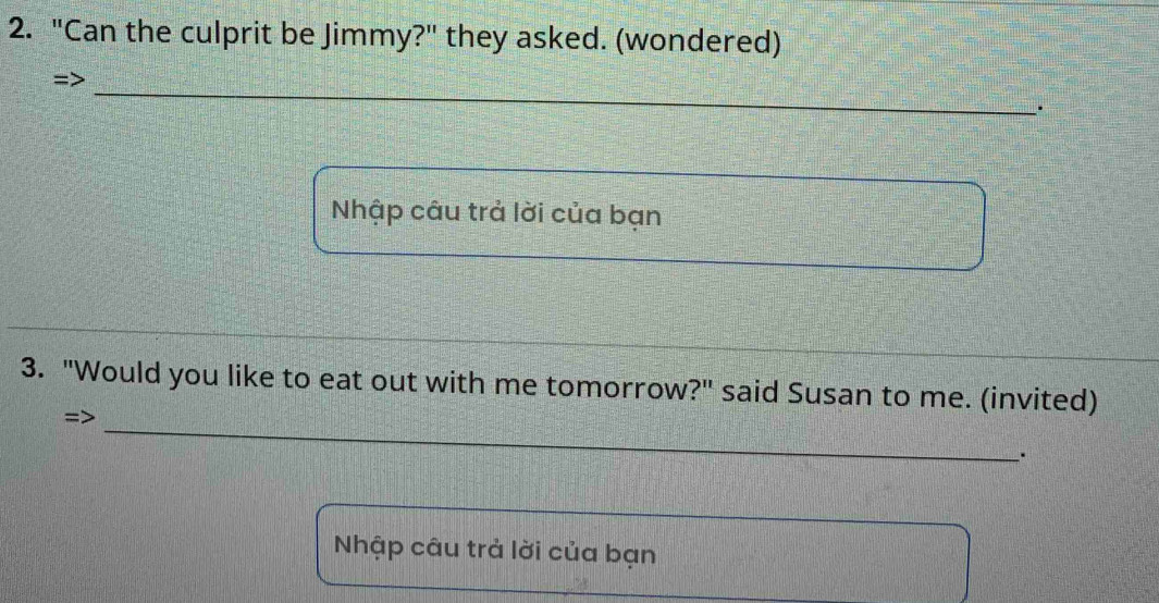 "Can the culprit be Jimmy?" they asked. (wondered) 
=> 
_ 
_. 
Nhập câu trả lời của bạn 
3. "Would you like to eat out with me tomorrow?" said Susan to me. (invited) 
=>_ 
. 
Nhập câu trả lời của bạn