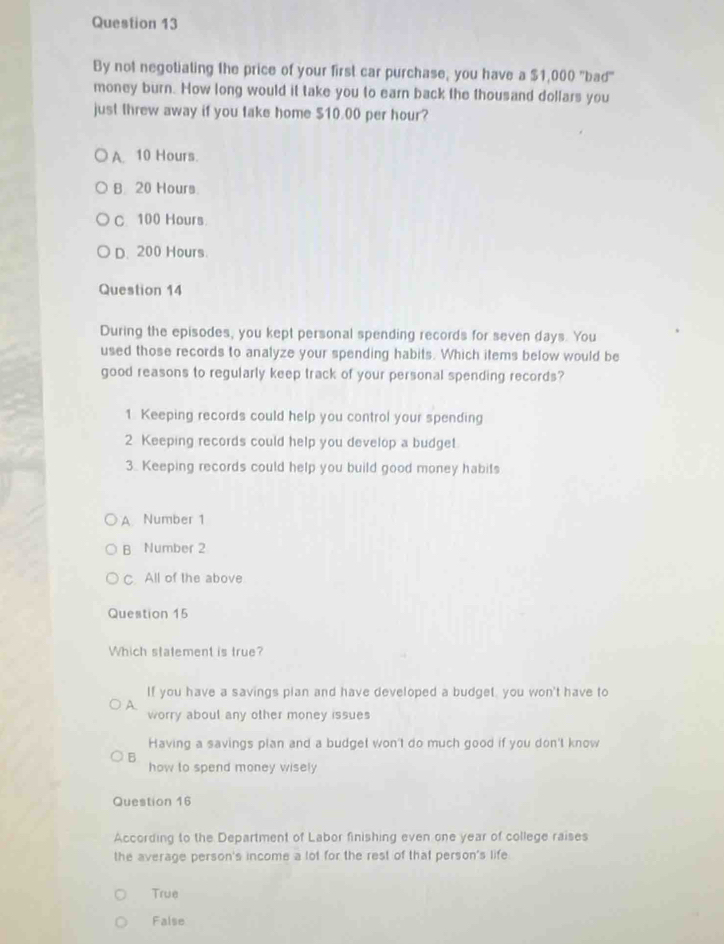 By not negotiating the price of your first car purchase, you have a $1,000 "bad"
money burn. How long would it take you to earn back the thousand dollars you
just threw away if you take home $10.00 per hour?
A. 10 Hours.
B 20 Hours
C. 100 Hours
D. 200 Hours.
Question 14
During the episodes, you kept personal spending records for seven days. You
used those records to analyze your spending habits. Which items below would be
good reasons to regularly keep track of your personal spending records?
1 Keeping records could help you control your spending
2 Keeping records could help you develop a budget
3. Keeping records could help you build good money habits
A. Number 1
B Number 2
C. All of the above
Question 15
Which statement is true?
If you have a savings plan and have developed a budget, you won't have to
A. worry aboul any other money issues
Having a savings plan and a budget won't do much good if you don't know
B how to spend money wisely 
Question 16
According to the Department of Labor finishing even one year of college raises
the average person's income a lot for the rest of that person's life
True
False