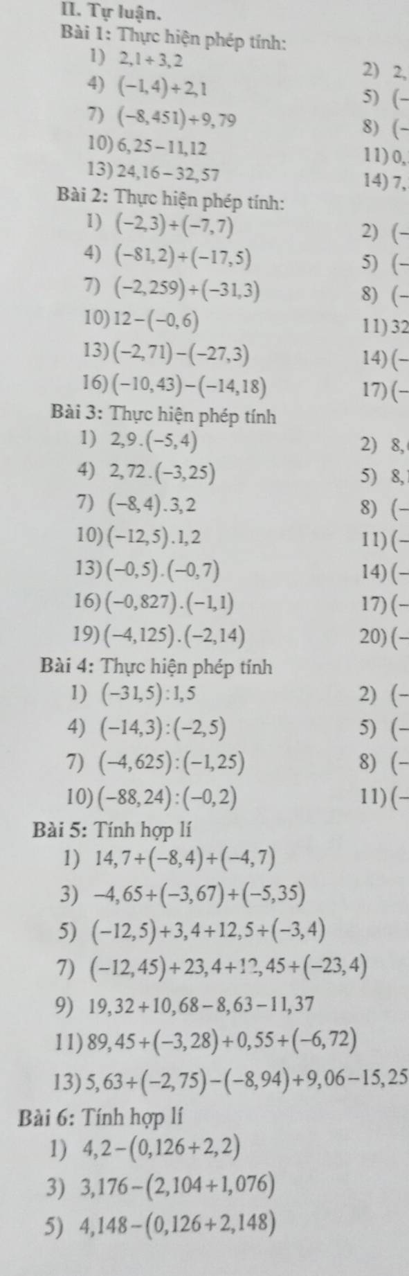 Tự luận.
Bài 1: Thực hiện phép tính:
1) 2,1+3,2 2) 2,
4) (-1,4)+2,1 5) (-
7) (-8,451)+9,79 8) (-
10) 6,25-11,12
11) 0,
13) 24,16-32,57 14) 7,
Bài 2: Thực hiện phép tính:
1) (-2,3)+(-7,7) 2) (-
4) (-81,2)+(-17,5) 5) (-
7) (-2,259)+(-31,3) 8) (-
10) 12-(-0,6)
11) 32
13) (-2,71)-(-27,3) 14)(-
16) (-10,43)-(-14,18) 17)(-
Bài 3: Thực hiện phép tính
1) 2,9.(-5,4) 2) 8,
4) 2,72.(-3,25) 5) 8,
7) (-8,4).3,2 8) (
10) (-12,5).1,2 11) (-
13) (-0,5).(-0,7) 14) (-
16) (-0,827).(-1,1) 17) (-
19) (-4,125).(-2,14) 20) (-
Bài 4: Thực hiện phép tính
1) (-31,5):1,5 2) (-
4) (-14,3):(-2,5) 5) (-
7) (-4,625):(-1,25) 8) (-
10) (-88,24):(-0,2) 11) (-
Bài 5: Tính hợp lí
1) 14,7+(-8,4)+(-4,7)
3) -4,65+(-3,67)+(-5,35)
5) (-12,5)+3,4+12,5+(-3,4)
7) (-12,45)+23,4+12,45+(-23,4)
9) 19,32+10,68-8,63-11,37
11) 89,45+(-3,28)+0,55+(-6,72)
13) 5,63+(-2,75)-(-8,94)+9,06-15,25
Bài 6: Tính hợp lí
1) 4,2-(0,126+2,2)
3) 3,176-(2,104+1,076)
5) 4,148-(0,126+2,148)