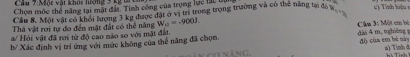 Cầu 7:Một vật khối lượng 5 kg trc 
Chọn mộc thể năng tại mặt đất. Tính công của trọng lực tác lự 
Câu 8. Một vật có khối lượng 3 kg được đặt ở vị trí trong trọng trường và có thê năng tại đó W_11=y_0 c) Tính hiệu s 
Thả vật rơi tự do đến mặt đất có thế năng W_t1=-900J. 
Câu 3: Một em bé 
a/ Hỏi vật đã rơi từ độ cao nào so với mặt đất. 
dài 4 m, nghiêng g 
b/ Xác định vị trí ứng với mức không của thế năng đã chọn. 
độ của em bé này 
a) Tính đ