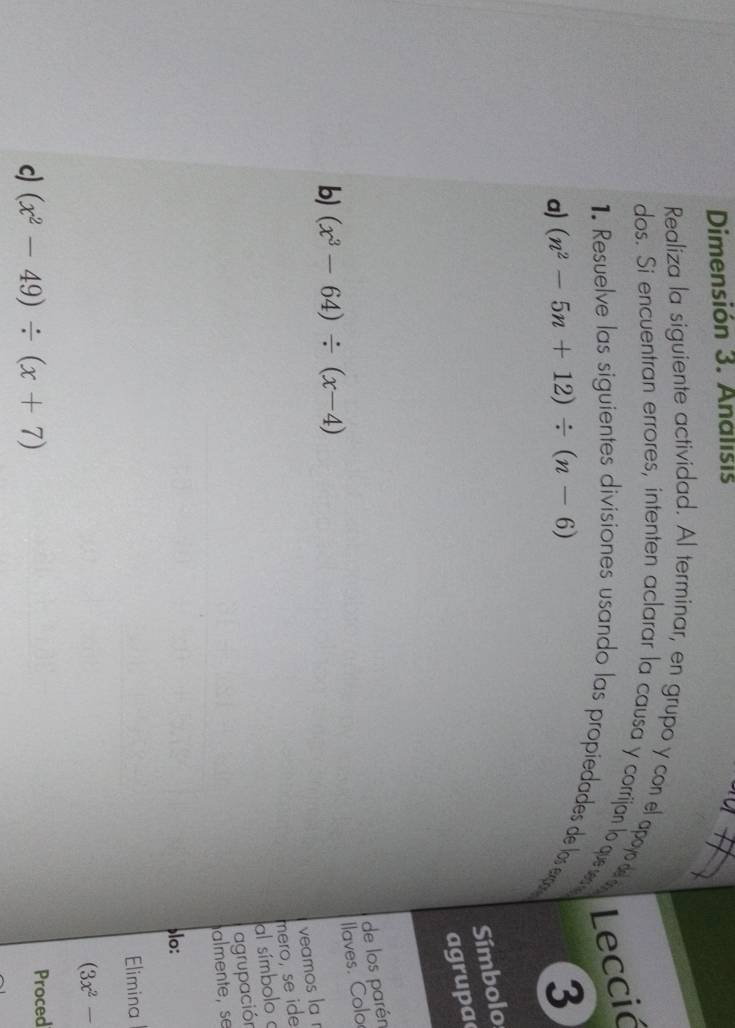 Dimensión 3. Analisis 
Realiza la siguiente actividad. Al terminar, en grupo y con el apoyo de o Leccić 
dos. Si encuentran errores, intenten aclarar la causa y corrijan lo quese 
1. Resuelve las siguientes divisiones usando las propiedades de los ex 
a) (n^2-5n+12)/ (n-6) 3 
Símbolo 
agrupa 
de los parén 
Ilaves. Colo 
b) (x^3-64)/ (x-4)
veamos la r 
mero, se ide 
al símbolo 
agrupación 
almente, se 
lo: 
Elimina
(3x^2-
c) (x^2-49)/ (x+7) Proced