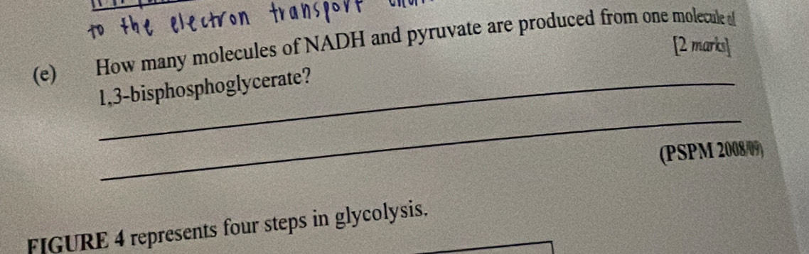 How many molecules of NADH and pyruvate are produced from one molecule o [2 marks] 
_ 
_1,3-bisphosphoglycerate? 
(PSPM 2008/09) 
FIGURE 4 represents four steps in glycolysis.