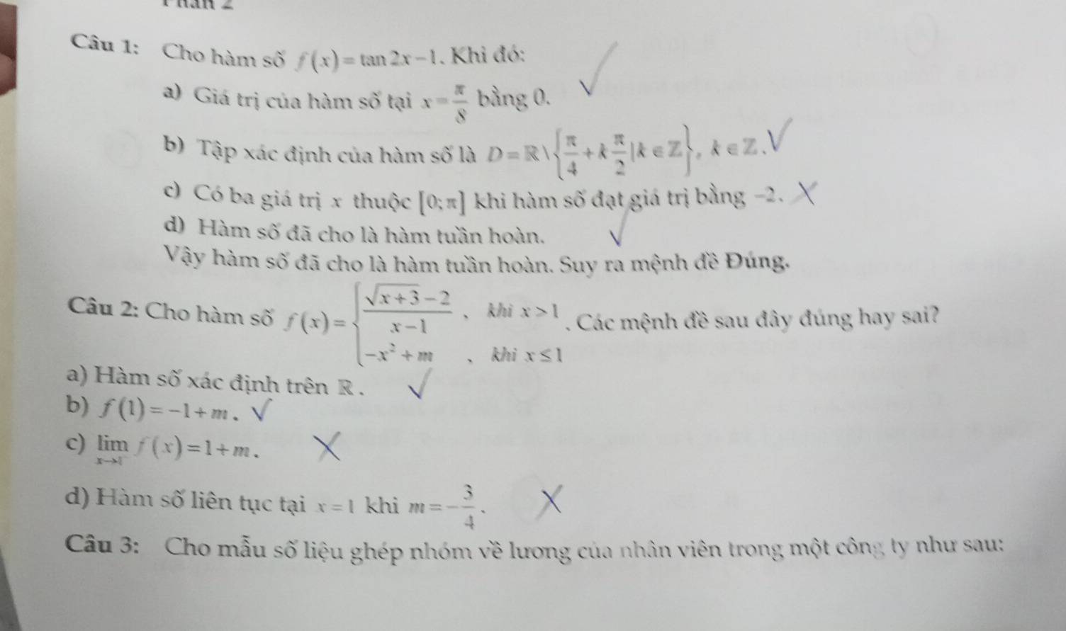 Cho hàm số f(x)=tan 2x-1. Khi đó: 
a) Giá trị của hàm số tại x= π /8  bằng 0. 
b) Tập xác định của hàm số là D=R  π /4 +k π /2 |k∈ Z ,k∈ Z
c) Có ba giá trị x thuộc [0;π ] khi hàm số đạt giá trị bằng −2. 
d) Hàm số đã cho là hàm tuần hoàn. 
Vậy hàm số đã cho là hàm tuần hoàn. Suy ra mệnh đề Đúng. 
k/ 
Câu 2: Cho hàm số f(x)=beginarrayl  (sqrt(x+3)-2)/x-1 , -x^2+mendarray. 、 k beginarrayr ix>1ix≤ 1endarray. Các mệnh đề sau đây đúng hay sai? 
a) Hàm số xác định trên R. 
b) f(1)=-1+m. 
c) limlimits _xto 1f(x)=1+m. 
d) Hàm số liên tục tại x=1 khi m=- 3/4 . 
Câu 3: Cho mẫu số liệu ghép nhóm về lương của nhân viên trong một công ty như sau: