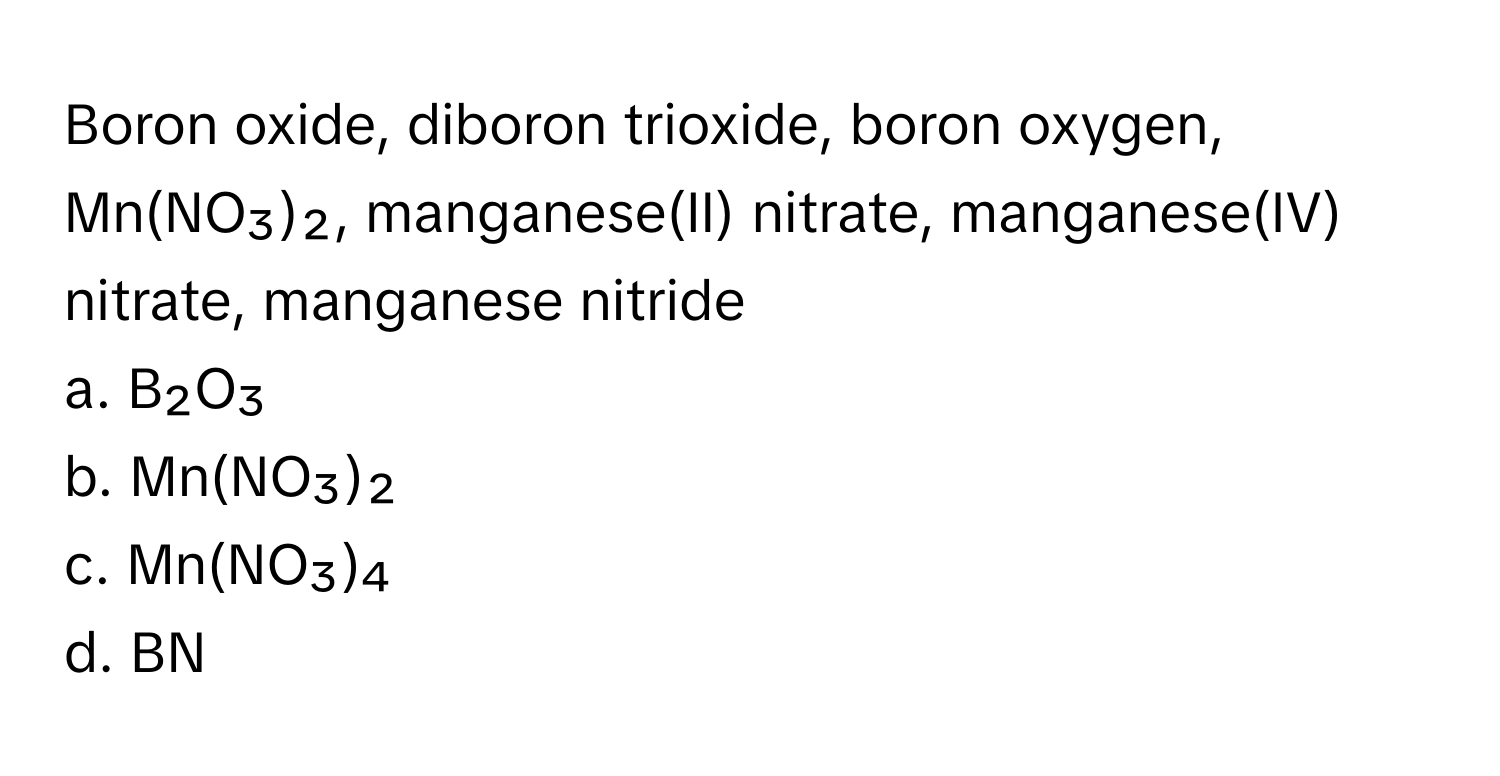 Boron oxide, diboron trioxide, boron oxygen, Mn(NO₃)₂, manganese(II) nitrate, manganese(IV) nitrate, manganese nitride

a. B₂O₃
b. Mn(NO₃)₂
c. Mn(NO₃)₄
d. BN