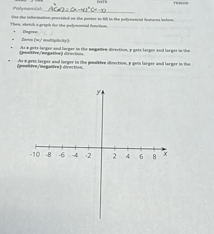 DATE 
_ 
Polynomial: 
Use the information provided on the poster to fill in the polynomial features below. 
Then, sketch a graph for the polynomial function. 
Degree: 
Zeros (w/ multiplicity): 
As x gets larger and larger in the negative direction, y gets larger and larger in the 
(positive/negative) direction. 
As x gets larger and larger in the positive direction, y gets larger and larger in the 
(positive/negative) direction.