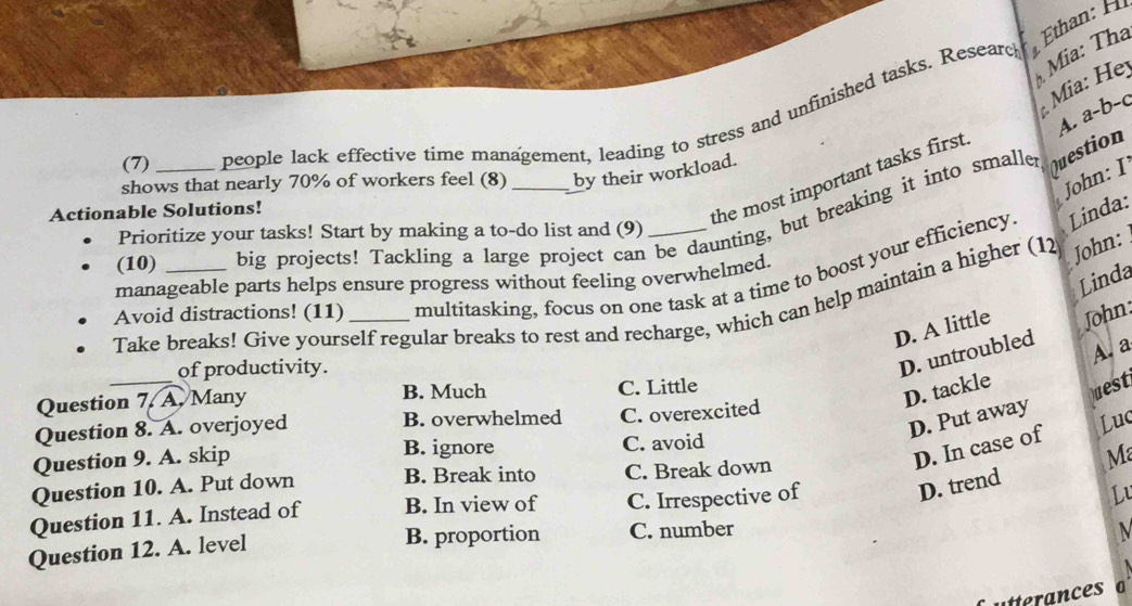 Ethan: H
Mia: Thá
Mia: He
a-1 b−c
(7) people lack effective time management, leading to stress and unfinished tasks. Researc
shows that nearly 70% of workers feel (8) by their workload.
John: I
Actionable Solutions!
the most important tasks first
(10)_ big projects! Tackling a large project can be daunting, but breaking it into smaller
Question A.
Prioritize your tasks! Start by making a to-do list and (9)
John:
Avoid distractions! (11) multitasking, focus on one task at a time to boost your efficiency
Linda:
Linda
manageable parts helps ensure progress without feeling overwhelmed.
Take breaks! Give yourself regular breaks to rest and recharge, which can help maintain a higher (12
D. A little John:
A. a
_
of productivity.
D. untroubled
Question 7. A. Many B. Much C. Little
D. tackle
Daest
D. Put away
Question 8. A. overjoyed B. overwhelmed C. overexcited
D. In case of Luc
Question 9. A. skip B. ignore C. avoid
M
Question 10. A. Put down B. Break into C. Break down
Question 11. A. Instead of B. In view of C. Irrespective of
D. trend
Lu
B. proportion
Question 12. A. level C. number
utterances o