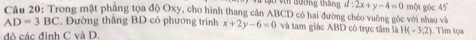 ớ i đường tháng d:2x+y-4=0 một góc 45°
Câu 20: Trong mặt phặng tọa độ Oxy, cho hình thang cân ABCD có hai đường chéo vuông góc với nhau và
AD=3BC. Đường thắng BD có phương trình x+2y-6=0 và tam giác ABD có trực tâm là H(-3;2). Tìm tọ 
đô các đinh C và D.