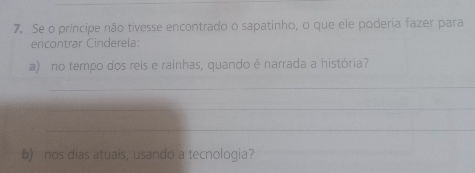 Se o príncipe não tivesse encontrado o sapatinho, o que ele poderia fazer para 
encontrar Cinderela: 
a) no tempo dos reis e rainhas, quando é narrada a história? 
_ 
_ 
_ 
b) nos dias atuais, usando a tecnologia?