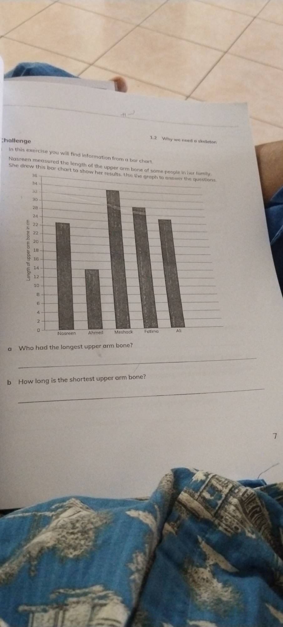 A1 
Shallenge 
1.2 Why we need a skeleton 
In this exercise you will find information from a bar chart 
Nasreen measured the length of the up 
She drew this 
a Who had the longest upper arm bone? 
_ 
_ 
b How long is the shortest upper arm bone? 
1