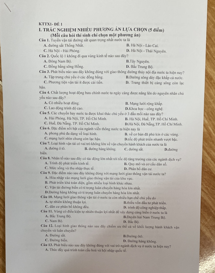 KTTX1- ĐÈ 1
I. TRÁC NGHIỆM NHIÈU PHƯƠNG ÁN LỤA CHQN (5 điểm)
(Mỗi câu hỏi thí sinh chỉ chọn một phương án)
Câu 1. Tuyển vận tải đường sắt quan trọng nhất nước ta là
A. đường sắt Thống Nhất. B. Hà Nội - Lào Cai.
C. Hà Nội - Hải Phòng. D. Hà Nội - Thái Nguyên.
Câu 2. Quốc lộ 1 không đi qua vùng kinh tế nào sau đây?
A. Đông Nam Bộ. B.Tây Nguyên.
C. Đồng bằng sông Hồng. D. Bắc Trung Bộ.
Câu 3. Phát biểu nào sau đây không đúng với giao thông đường thủy nội địa nước ta hiện nay?
A. Tập trung chủ yếu ở các đồng bằng. B.Đường sông dảy đặc khắp cá nước.
C. Phương tiện vận tải ít được cải tiến. D. Trang thiết bị cảng sông còn lạc
hậu.
Câu 4. Chất lượng hoạt động bưu chính nước ta ngày cảng được nâng lên do nguyên nhân chủ
yếu nào sau đây?
A. Có nhiều hoạt động. B. Mạng lưới rộng khắp.
C. Lao động trình độ cao. D.Khoa học - công nghệ.
Câu 5. Các chuyển bay nước ta được khai thác chủ yếu ở 3 đầu mối nào sau đây?
A. Hải Phòng, Hà Nội, TP. Hồ Chí Minh. B. Hà Nội, Huế, TP. Hồ Chí Minh.
C. Huế, Đả Nẵng, TP. Hồ Chí Minh. D.Hà Nội, Đà Nẵng,TP. Hồ Chí Minh.
Câu 6. Đặc điểm nổi bật của ngành viễn thông nước ta hiện nay là
A. phong phú đa dạng về loại hình. B. về cơ bản đã phủ kín ở các vùng.
C. mạng lưới nhìn chung còn lạc hậu. D.tốc độ phát triển nhanh vượt bậc.
Câu 7. Loại hình vận tải có vai trò không lớn về vận chuyển hành khách của nước ta là
A. đường ô tô. B. đường hàng không. C. đường sắt. D.đường
biển.
Câu 8. Nhân tố nào sau đây có tác động lớn nhất tới tốc độ tăng trưởng của các ngành dịch vụ?
A. Trình độ phát triển kinh tế B. Quy mô và cơ cầu dân số
C. Mức sống và thu nhập thực tế. D. Phân bố dân cư.
Câu 9. Đặc điểm nào sau đây không đúng với mạng lưới giao thông vận tải nước ta?
A. Hòa nhập vào mạng lưới giao thông vận tài của khu vực.
B. Phát triển khá toàn diện, gồm nhiều loại hình khác nhau.
C. Vận tải đường biển có tỉ trọng luân chuyển hàng hóa lớn nhất.
D.Đường hàng không có tỉ trọng luân chuyến hàng hóa lớn nhất.
Câu 10. Mạng lưới giao thông vận tải ở nước ta còn nhiều hạn chế chú yếu do
A. tự nhiên không thuận lợi. B.thiều vốn đầu tư phát triển.
C. dân cư phân bố không đều. D. trình độ công nghiệp thấp.
Câu 11. Vùng có điều kiện tự nhiên thuận lợi nhất đề xây dựng cảng biển ở nước ta là
A. Bắc Trung Bộ. B.Duyên hải Nam Trung Bộ.
C. Nam Bộ D. Bắc Bộ.
Câu 12. Loại hình giao thông nào sau đây chiếm ưu thế cá về khổi lượng hành khách vận
chuyên và luân chuyển?
A. Đường sắt. B.Đường ôtô.
C. Đường biển. D. Đường hảng không.
Câu 13. Phát biểu nào sau đây không đúng với vai trò ngành dịch vụ ở nước ta hiện nay?
A. Thúc đầy quá trình toàn cầu hoá và hội nhập quốc tế.