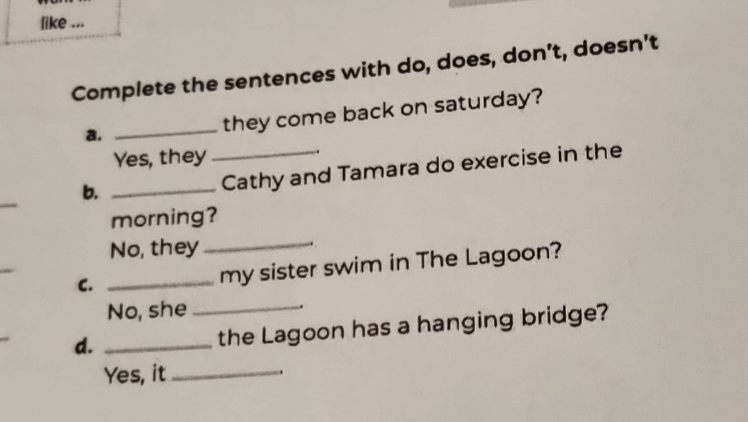 like ...
Complete the sentences with do, does, don’t, doesn't
a.
_they come back on saturday?
Yes, they
b._
_Cathy and Tamara do exercise in the
_
_
morning?
No, they
C._
my sister swim in The Lagoon?
No, she_
d._
the Lagoon has a hanging bridge?
Yes, it_