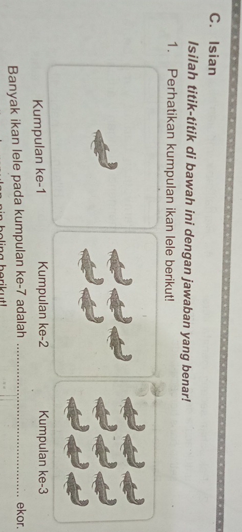 Isian 
Isilah titik-titik di bawah ini dengan jawaban yang benar! 
1. Perhatikan kumpulan ikan lele berikut! 
Kumpulan ke -1 Kumpulan ke -2 Kumpulan ke -3
Banyak ikan lele pada kumpulan ke -7 adalah _ekor.