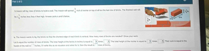 Pan L ợl D 
A mason will ty rows of bricks to build a wall. The mason will spread  3/4  rwh of montar on top of all but the last row of broks. The linished wall will 
bo 1 1/4  nches lns than d leot ligh. Arawer parts a and b betow 
a. The mason wares to ley the bricks so that the shortet edge of each brick is vertical. How many rows of brcks are needed? Show your work. 
Let bequal the number of rows of briks. The wac height of the brcks in inches is equal to □ □ The tolul height of the mariar is equal to □ □ That sun a equal in the 
hees of the wall is nghes. if I write this as an bouation and soive for h. then the reault is rows of becks