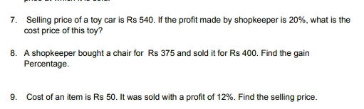 Selling price of a toy car is Rs 540. If the profit made by shopkeeper is 20%, what is the 
cost price of this toy? 
8. A shopkeeper bought a chair for Rs 375 and sold it for Rs 400. Find the gain 
Percentage. 
9. Cost of an item is Rs 50. It was sold with a profit of 12%. Find the selling price.